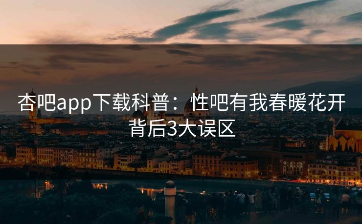 杏吧app下载科普：性吧有我春暖花开背后3大误区