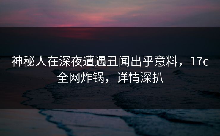 神秘人在深夜遭遇丑闻出乎意料，17c全网炸锅，详情深扒