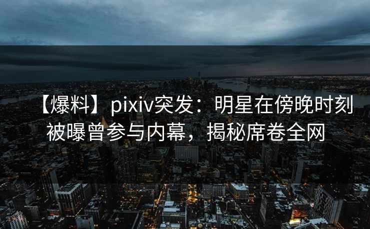 【爆料】pixiv突发：明星在傍晚时刻被曝曾参与内幕，揭秘席卷全网