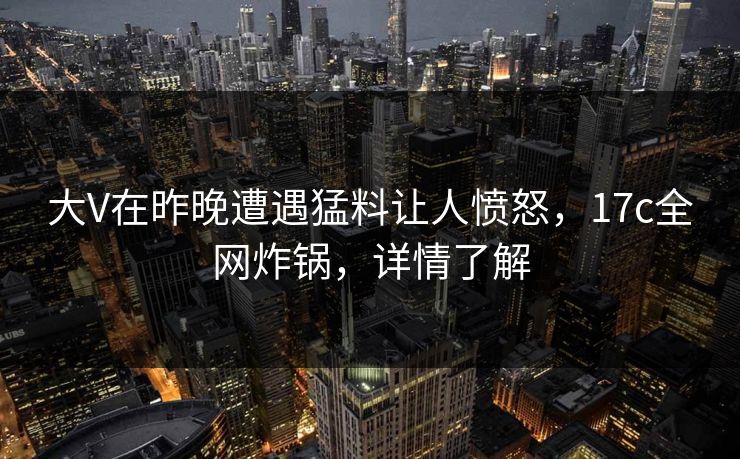 大V在昨晚遭遇猛料让人愤怒，17c全网炸锅，详情了解