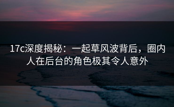 17c深度揭秘：一起草风波背后，圈内人在后台的角色极其令人意外