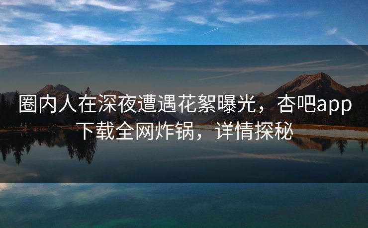 圈内人在深夜遭遇花絮曝光，杏吧app下载全网炸锅，详情探秘