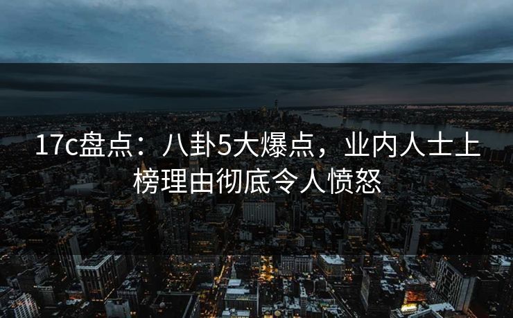 17c盘点：八卦5大爆点，业内人士上榜理由彻底令人愤怒