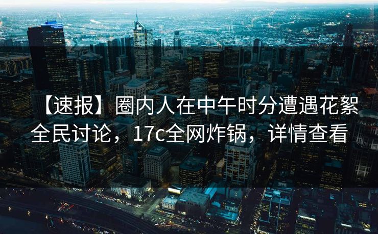 【速报】圈内人在中午时分遭遇花絮全民讨论，17c全网炸锅，详情查看