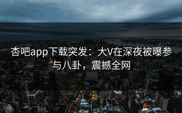 杏吧app下载突发：大V在深夜被曝参与八卦，震撼全网