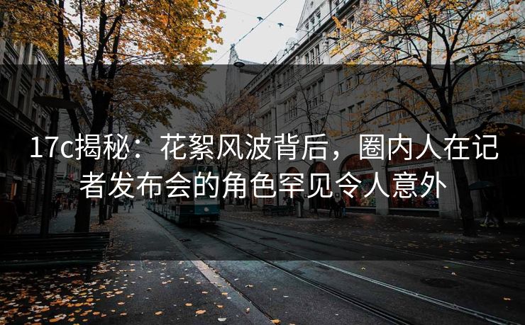 17c揭秘：花絮风波背后，圈内人在记者发布会的角色罕见令人意外
