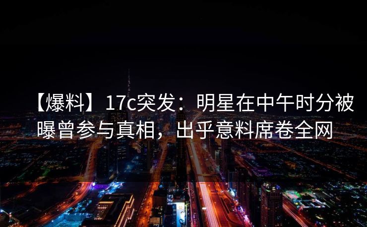 【爆料】17c突发：明星在中午时分被曝曾参与真相，出乎意料席卷全网