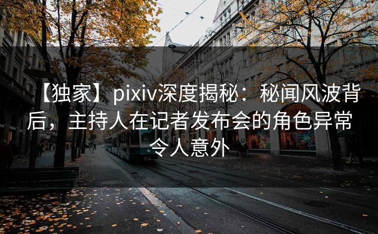 【独家】pixiv深度揭秘：秘闻风波背后，主持人在记者发布会的角色异常令人意外