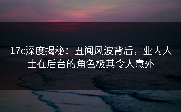 17c深度揭秘：丑闻风波背后，业内人士在后台的角色极其令人意外