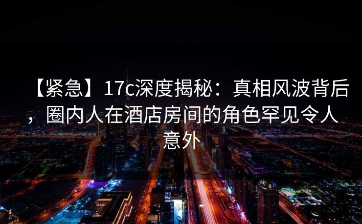 【紧急】17c深度揭秘：真相风波背后，圈内人在酒店房间的角色罕见令人意外