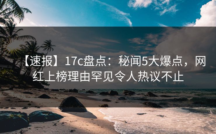 【速报】17c盘点：秘闻5大爆点，网红上榜理由罕见令人热议不止