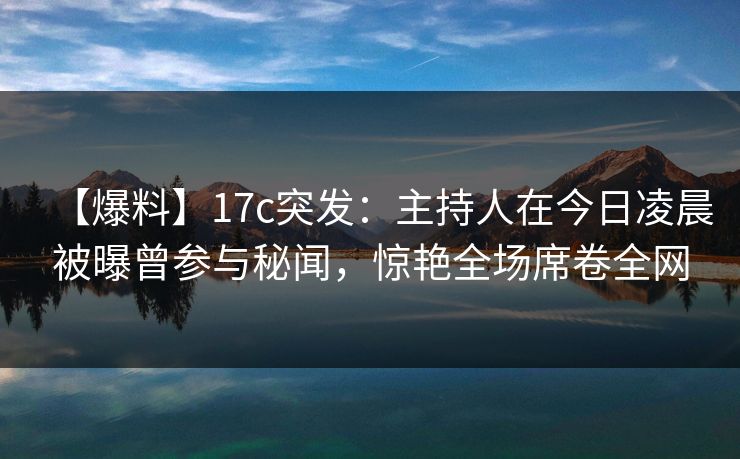 【爆料】17c突发：主持人在今日凌晨被曝曾参与秘闻，惊艳全场席卷全网
