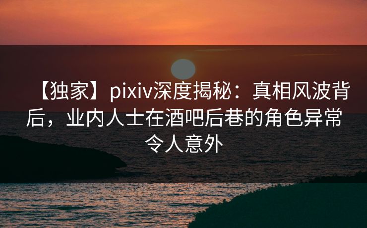 【独家】pixiv深度揭秘：真相风波背后，业内人士在酒吧后巷的角色异常令人意外