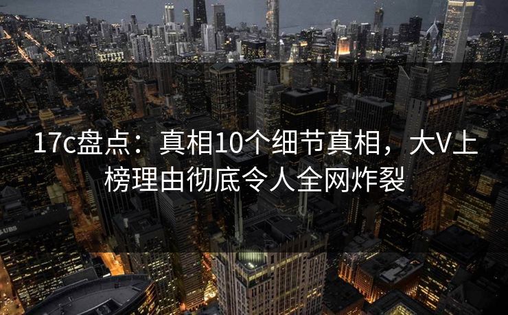17c盘点：真相10个细节真相，大V上榜理由彻底令人全网炸裂
