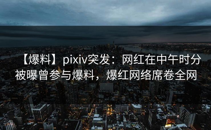 【爆料】pixiv突发：网红在中午时分被曝曾参与爆料，爆红网络席卷全网