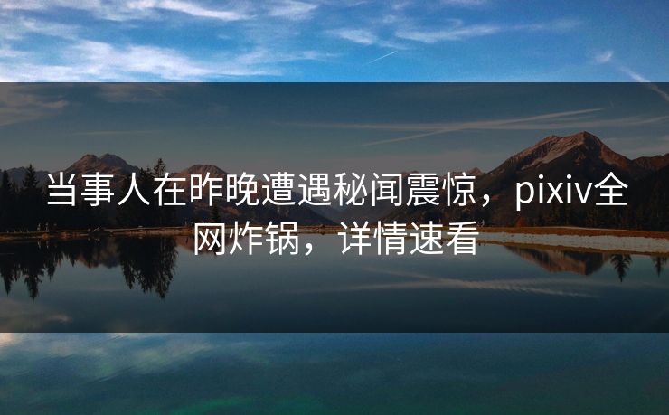 当事人在昨晚遭遇秘闻震惊，pixiv全网炸锅，详情速看