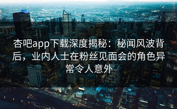 杏吧app下载深度揭秘：秘闻风波背后，业内人士在粉丝见面会的角色异常令人意外