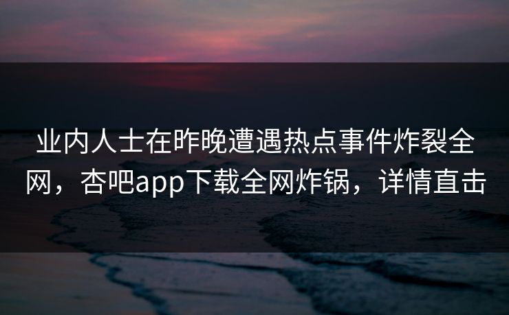 业内人士在昨晚遭遇热点事件炸裂全网，杏吧app下载全网炸锅，详情直击