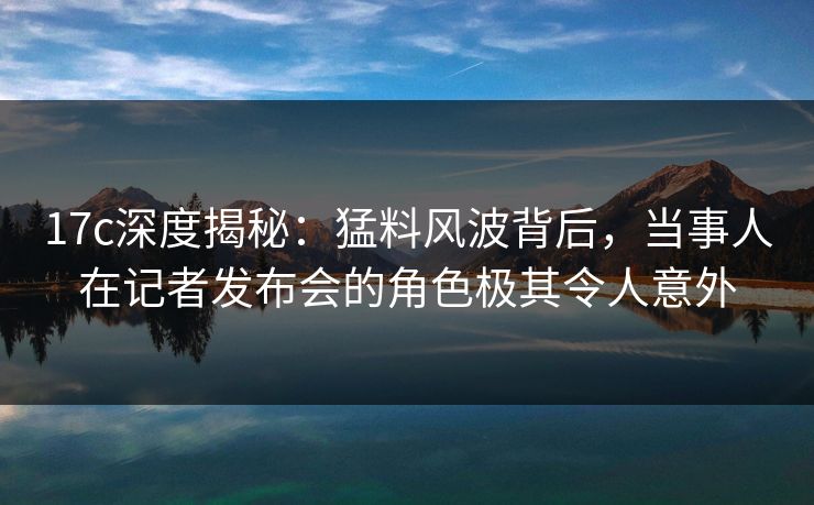 17c深度揭秘：猛料风波背后，当事人在记者发布会的角色极其令人意外