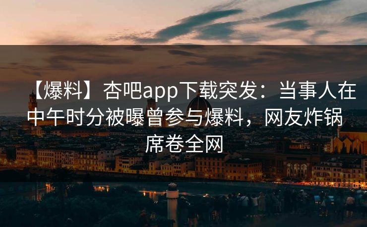 【爆料】杏吧app下载突发：当事人在中午时分被曝曾参与爆料，网友炸锅席卷全网