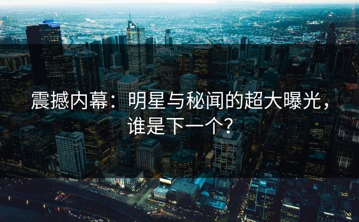 震撼内幕：明星与秘闻的超大曝光，谁是下一个？