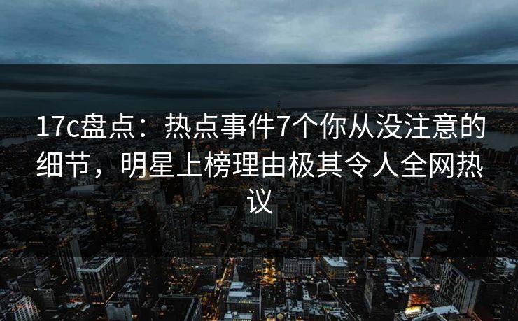 17c盘点：热点事件7个你从没注意的细节，明星上榜理由极其令人全网热议