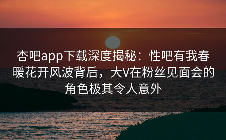 杏吧app下载深度揭秘：性吧有我春暖花开风波背后，大V在粉丝见面会的角色极其令人意外