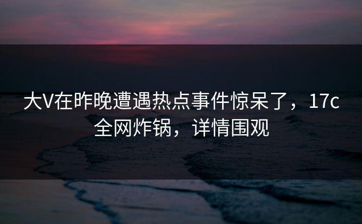 大V在昨晚遭遇热点事件惊呆了，17c全网炸锅，详情围观