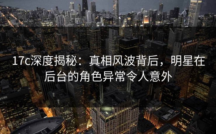 17c深度揭秘：真相风波背后，明星在后台的角色异常令人意外