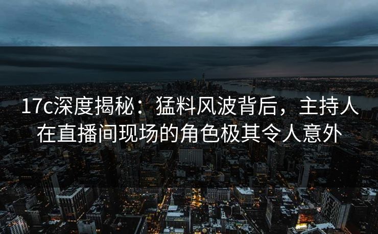 17c深度揭秘：猛料风波背后，主持人在直播间现场的角色极其令人意外