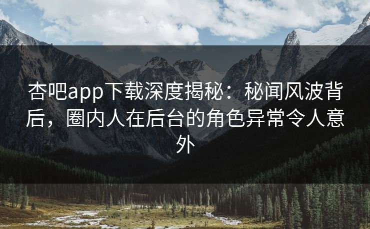 杏吧app下载深度揭秘：秘闻风波背后，圈内人在后台的角色异常令人意外