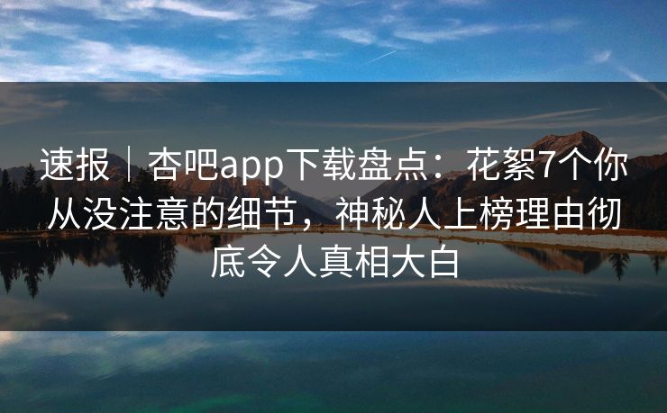 速报｜杏吧app下载盘点：花絮7个你从没注意的细节，神秘人上榜理由彻底令人真相大白