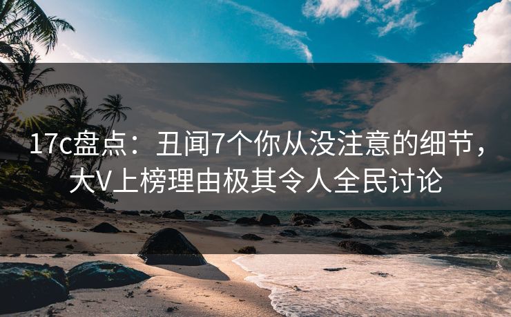 17c盘点：丑闻7个你从没注意的细节，大V上榜理由极其令人全民讨论
