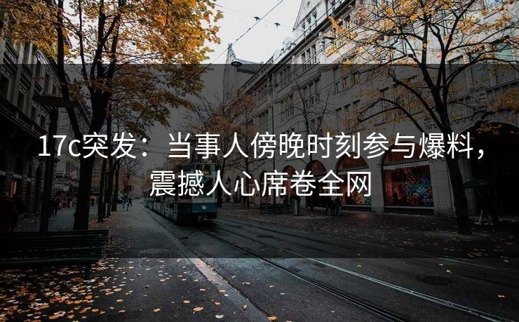 17c突发：当事人傍晚时刻参与爆料，震撼人心席卷全网