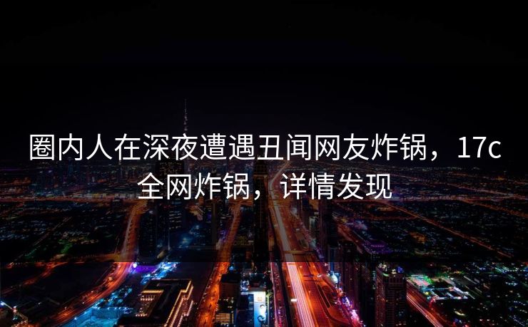 圈内人在深夜遭遇丑闻网友炸锅，17c全网炸锅，详情发现