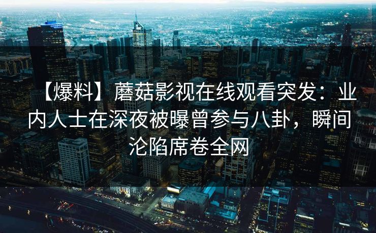 【爆料】蘑菇影视在线观看突发：业内人士在深夜被曝曾参与八卦，瞬间沦陷席卷全网