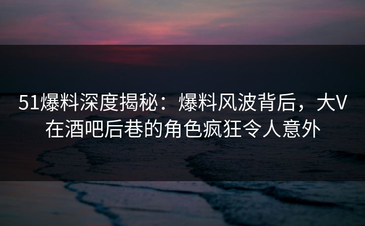 51爆料深度揭秘：爆料风波背后，大V在酒吧后巷的角色疯狂令人意外