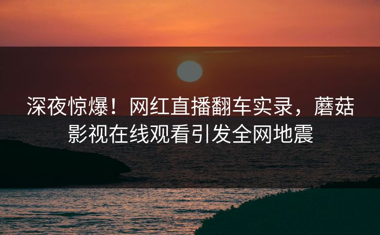 深夜惊爆！网红直播翻车实录，蘑菇影视在线观看引发全网地震
