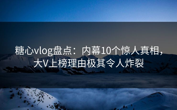 糖心vlog盘点：内幕10个惊人真相，大V上榜理由极其令人炸裂