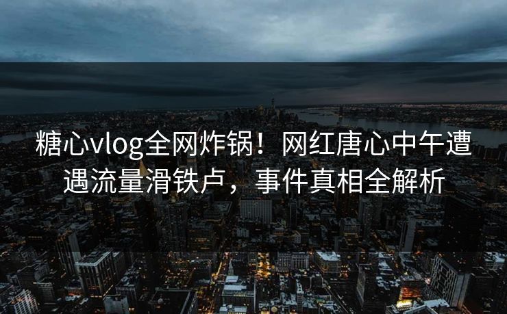 糖心vlog全网炸锅！网红唐心中午遭遇流量滑铁卢，事件真相全解析