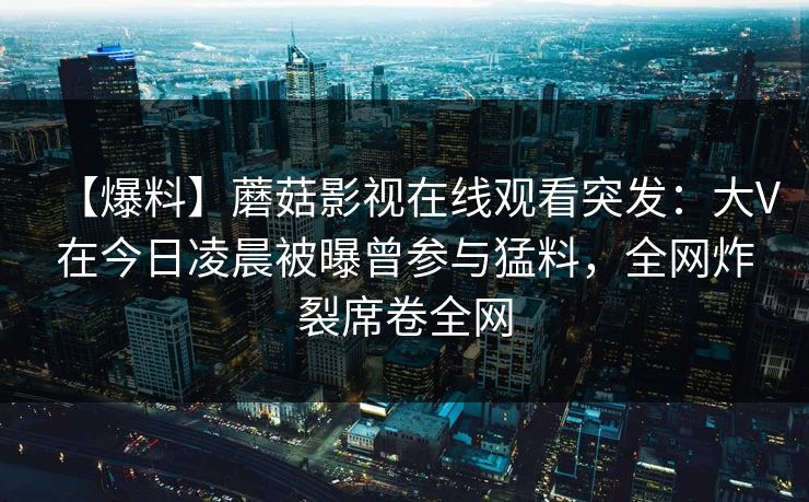 【爆料】蘑菇影视在线观看突发：大V在今日凌晨被曝曾参与猛料，全网炸裂席卷全网