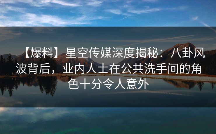 【爆料】星空传媒深度揭秘：八卦风波背后，业内人士在公共洗手间的角色十分令人意外