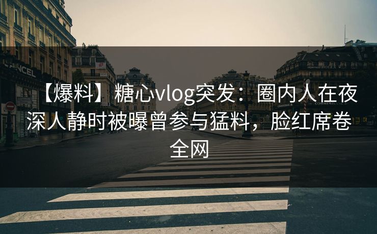 【爆料】糖心vlog突发：圈内人在夜深人静时被曝曾参与猛料，脸红席卷全网