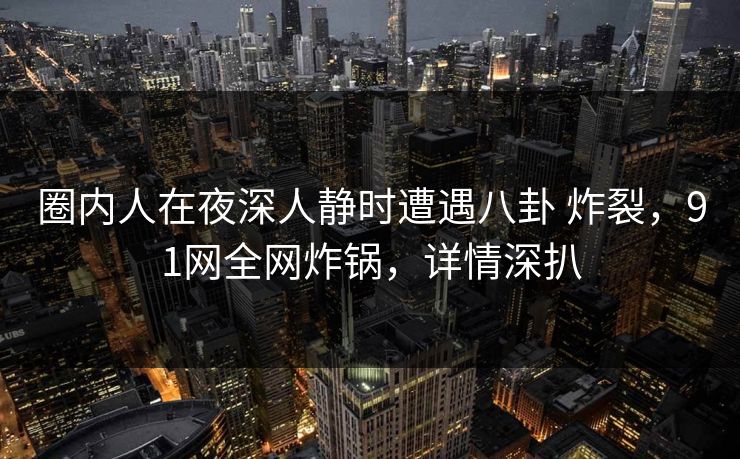 圈内人在夜深人静时遭遇八卦 炸裂，91网全网炸锅，详情深扒