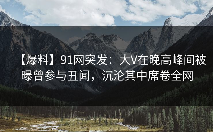【爆料】91网突发：大V在晚高峰间被曝曾参与丑闻，沉沦其中席卷全网