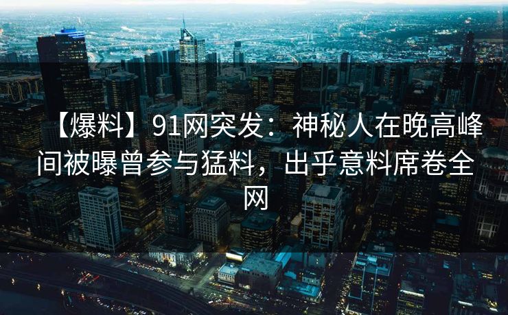 【爆料】91网突发：神秘人在晚高峰间被曝曾参与猛料，出乎意料席卷全网