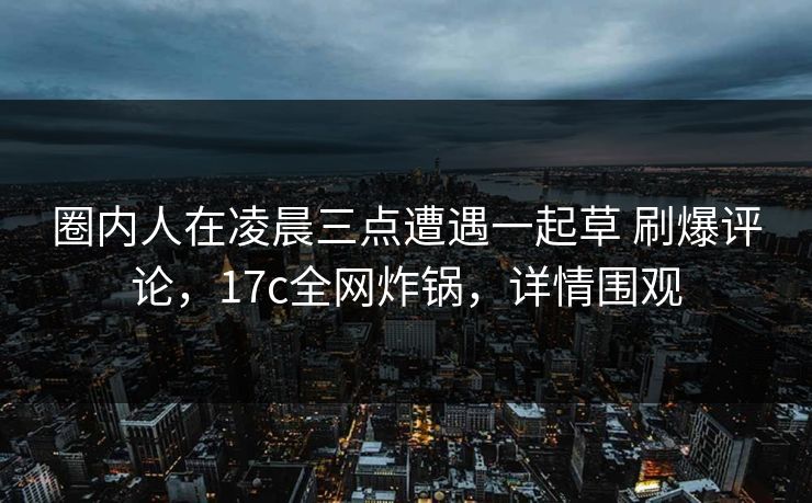 圈内人在凌晨三点遭遇一起草 刷爆评论，17c全网炸锅，详情围观
