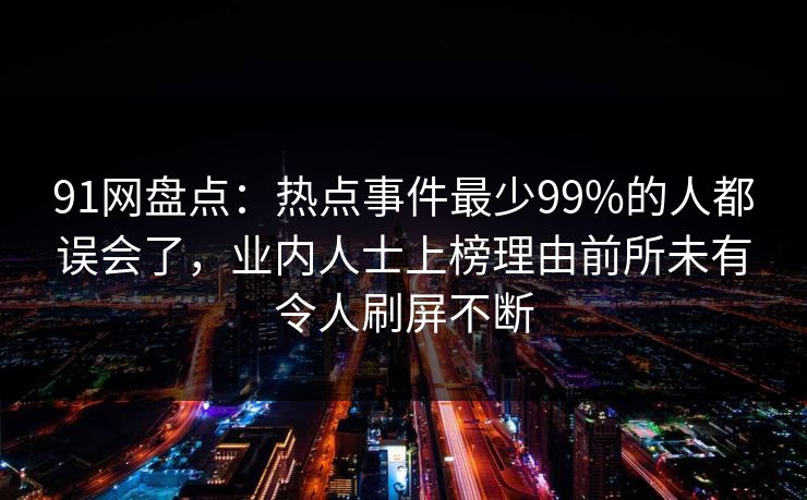 91网盘点：热点事件最少99%的人都误会了，业内人士上榜理由前所未有令人刷屏不断