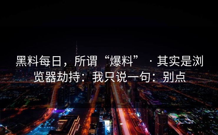 黑料每日，所谓“爆料” · 其实是浏览器劫持：我只说一句：别点