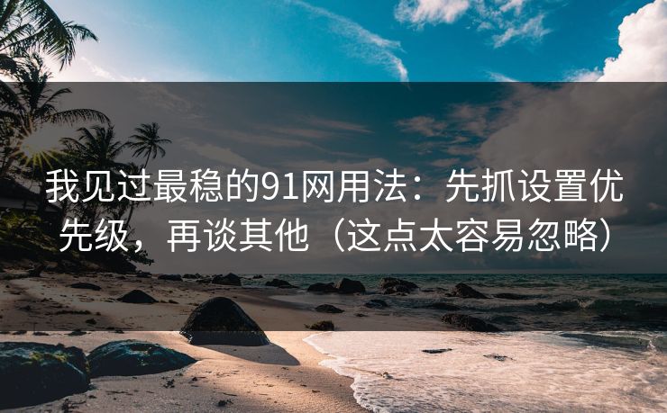 我见过最稳的91网用法：先抓设置优先级，再谈其他（这点太容易忽略）